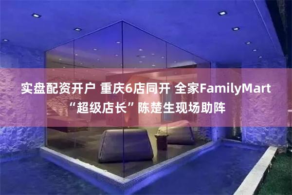 实盘配资开户 重庆6店同开 全家FamilyMart“超级店长”陈楚生现场助阵