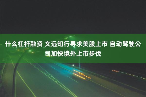 什么杠杆融资 文远知行寻求美股上市 自动驾驶公司加快境外上市步伐