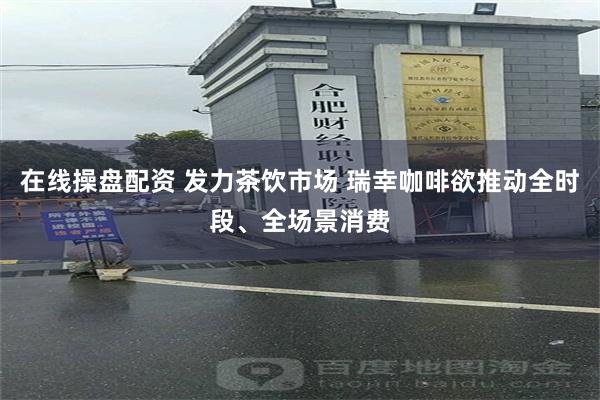 在线操盘配资 发力茶饮市场 瑞幸咖啡欲推动全时段、全场景消费