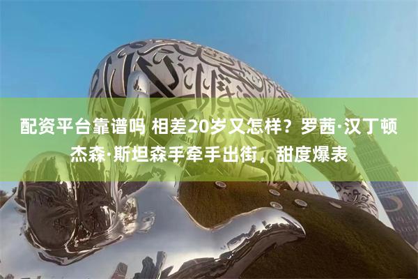 配资平台靠谱吗 相差20岁又怎样？罗茜·汉丁顿杰森·斯坦森手牵手出街，甜度爆表