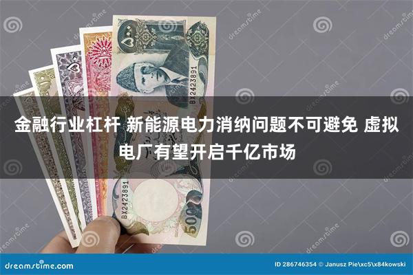 金融行业杠杆 新能源电力消纳问题不可避免 虚拟电厂有望开启千亿市场