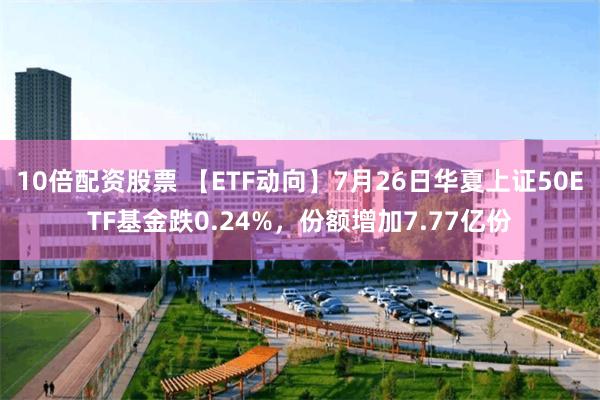 10倍配资股票 【ETF动向】7月26日华夏上证50ETF基金跌0.24%，份额增加7.77亿份