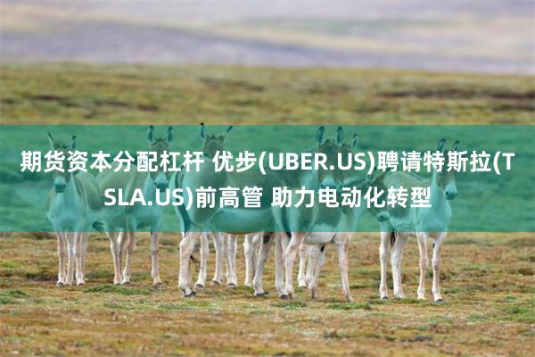 期货资本分配杠杆 优步(UBER.US)聘请特斯拉(TSLA.US)前高管 助力电动化转型