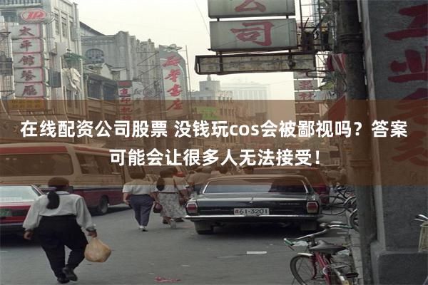 在线配资公司股票 没钱玩cos会被鄙视吗？答案可能会让很多人无法接受！