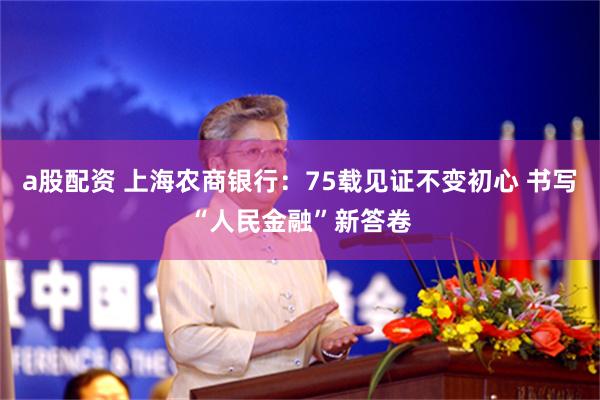 a股配资 上海农商银行：75载见证不变初心 书写“人民金融”新答卷