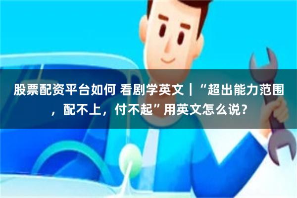 股票配资平台如何 看剧学英文｜“超出能力范围，配不上，付不起”用英文怎么说？