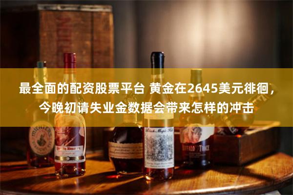 最全面的配资股票平台 黄金在2645美元徘徊，今晚初请失业金数据会带来怎样的冲击