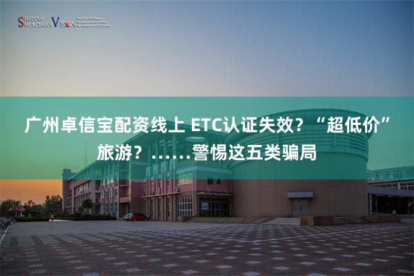 广州卓信宝配资线上 ETC认证失效？“超低价”旅游？……警惕这五类骗局