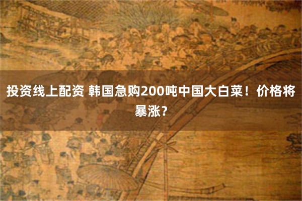 投资线上配资 韩国急购200吨中国大白菜！价格将暴涨？