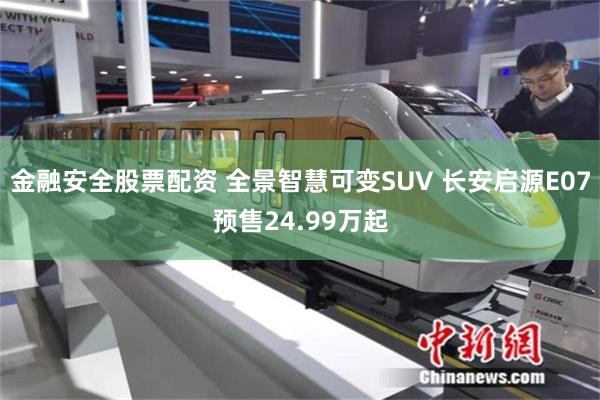 金融安全股票配资 全景智慧可变SUV 长安启源E07预售24.99万起