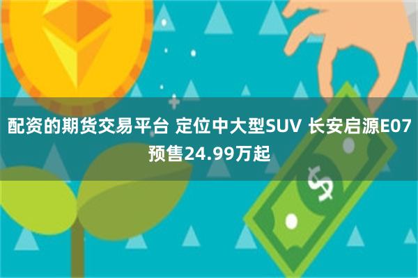 配资的期货交易平台 定位中大型SUV 长安启源E07预售24.99万起