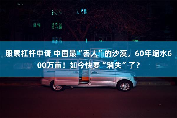 股票杠杆申请 中国最“丢人”的沙漠，60年缩水600万亩！如今快要“消失”了？