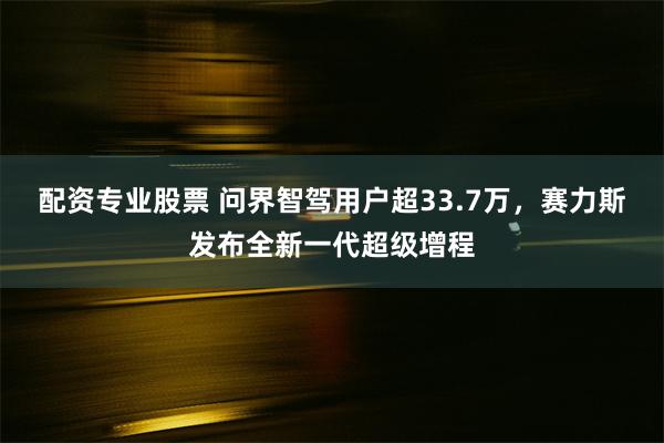 配资专业股票 问界智驾用户超33.7万，赛力斯发布全新一代超级增程