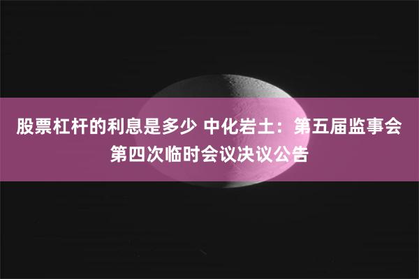 股票杠杆的利息是多少 中化岩土：第五届监事会第四次临时会议决议公告