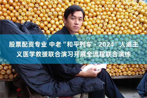 股票配资专业 中老“和平列车－2024”人道主义医学救援联合演习开展全流程联合演练