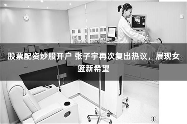 股票配资炒股开户 张子宇再次复出热议，展现女篮新希望