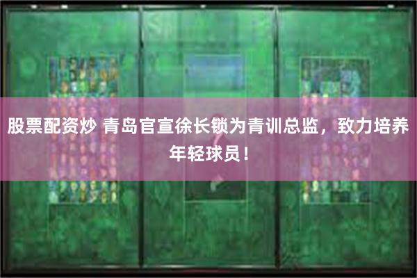 股票配资炒 青岛官宣徐长锁为青训总监，致力培养年轻球员！