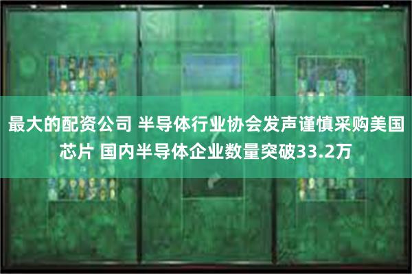 最大的配资公司 半导体行业协会发声谨慎采购美国芯片 国内半导体企业数量突破33.2万