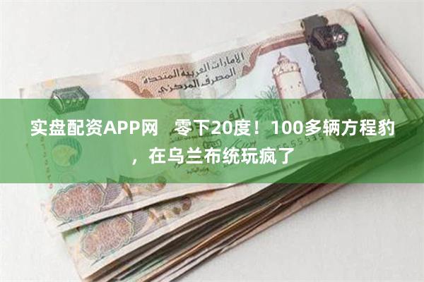 实盘配资APP网   零下20度！100多辆方程豹，在乌兰布统玩疯了