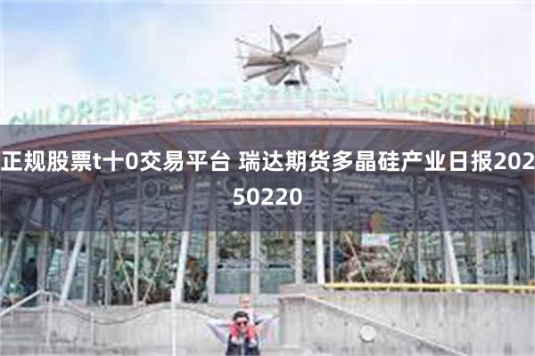 正规股票t十0交易平台 瑞达期货多晶硅产业日报20250220