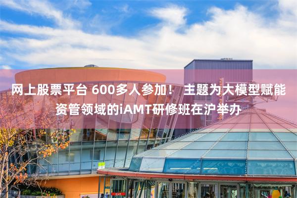 网上股票平台 600多人参加！ 主题为大模型赋能资管领域的iAMT研修班在沪举办