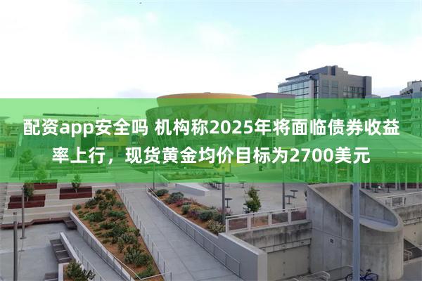 配资app安全吗 机构称2025年将面临债券收益率上行，现货黄金均价目标为2700美元