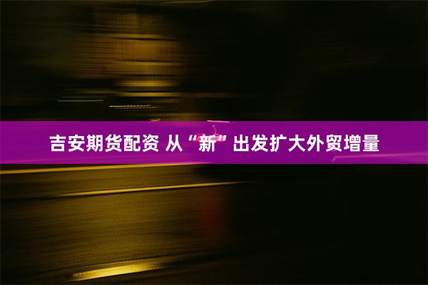 吉安期货配资 从“新”出发扩大外贸增量