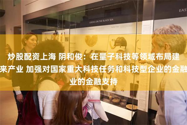 炒股配资上海 阴和俊：在量子科技等领域布局建设未来产业 加强对国家重大科技任务和科技型企业的金融支持